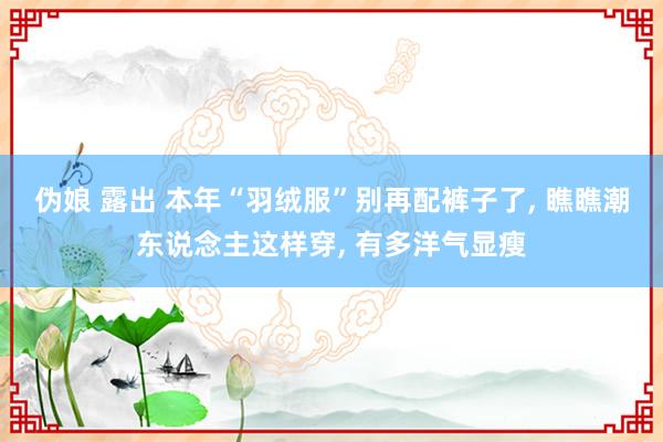 伪娘 露出 本年“羽绒服”别再配裤子了， 瞧瞧潮东说念主这样穿， 有多洋气显瘦