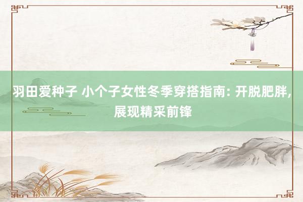 羽田爱种子 小个子女性冬季穿搭指南: 开脱肥胖， 展现精采前锋