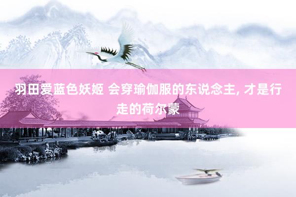 羽田爱蓝色妖姬 会穿瑜伽服的东说念主， 才是行走的荷尔蒙