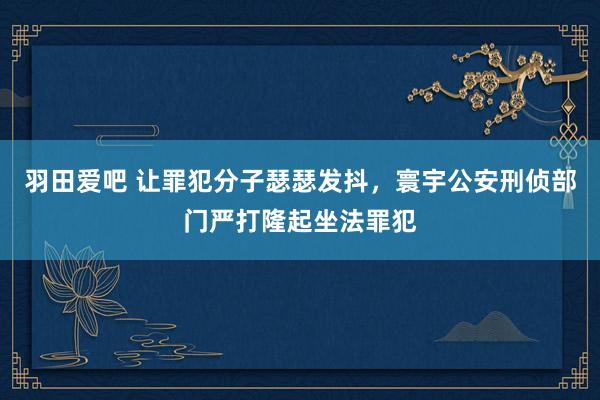 羽田爱吧 让罪犯分子瑟瑟发抖，寰宇公安刑侦部门严打隆起坐法罪犯