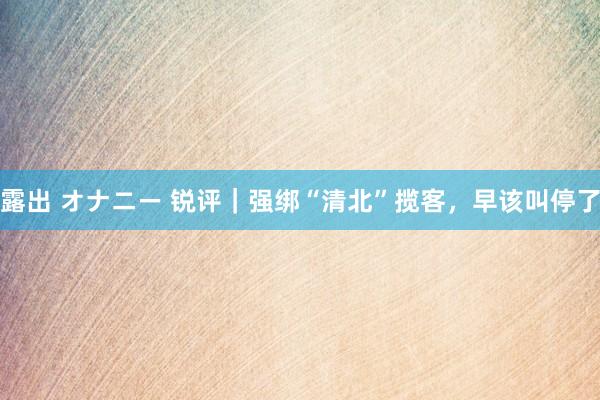 露出 オナニー 锐评｜强绑“清北”揽客，早该叫停了