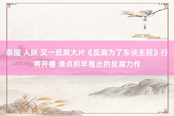 泰國 人妖 又一反腐大片《反腐为了东谈主民》行将开播 清点积年推出的反腐力作