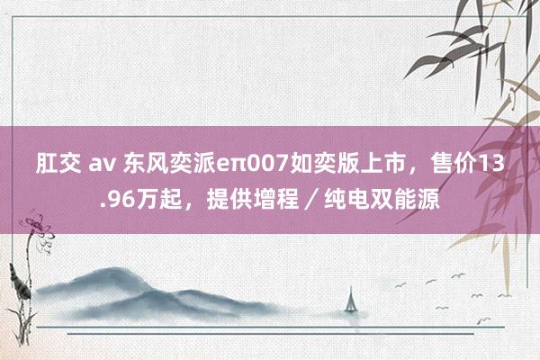 肛交 av 东风奕派eπ007如奕版上市，售价13.96万起，提供增程／纯电双能源