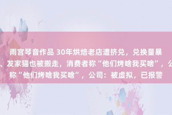 雨宫琴音作品 30年烘焙老店遭挤兑，兑换量暴增到10倍！收银电脑、发家猫也被搬走，消费者称“他们烤啥我买啥”，公司：被虚拟，已报警