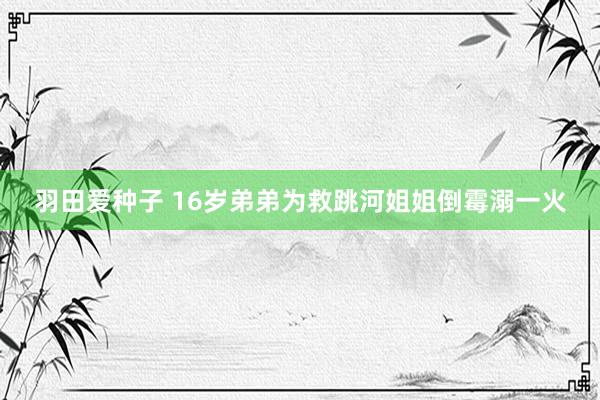 羽田爱种子 16岁弟弟为救跳河姐姐倒霉溺一火
