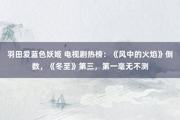 羽田爱蓝色妖姬 电视剧热榜：《风中的火焰》倒数，《冬至》第三，第一毫无不测