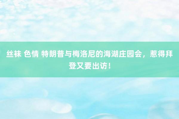 丝袜 色情 特朗普与梅洛尼的海湖庄园会，惹得拜登又要出访！