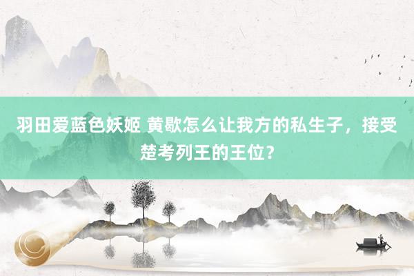 羽田爱蓝色妖姬 黄歇怎么让我方的私生子，接受楚考列王的王位？
