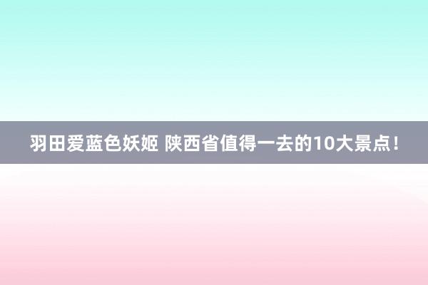羽田爱蓝色妖姬 陕西省值得一去的10大景点！