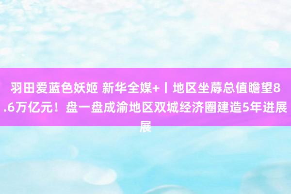 羽田爱蓝色妖姬 新华全媒+丨地区坐蓐总值瞻望8.6万亿元！盘一盘成渝地区双城经济圈建造5年进展