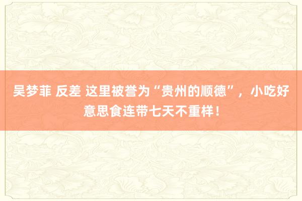 吴梦菲 反差 这里被誉为“贵州的顺德”，小吃好意思食连带七天不重样！