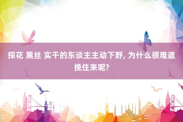 探花 黑丝 实干的东谈主主动下野， 为什么很难遮挽住来呢?