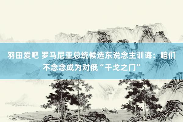 羽田爱吧 罗马尼亚总统候选东说念主训诲：咱们不念念成为对俄“干戈之门”