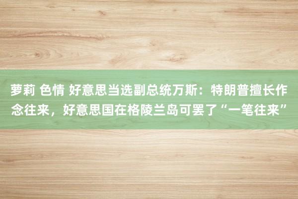 萝莉 色情 好意思当选副总统万斯：特朗普擅长作念往来，好意思国在格陵兰岛可罢了“一笔往来”
