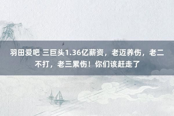 羽田爱吧 三巨头1.36亿薪资，老迈养伤，老二不打，老三累伤！你们该赶走了