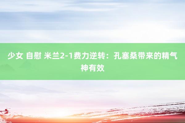少女 自慰 米兰2-1费力逆转:孔塞桑带来的精气神有效