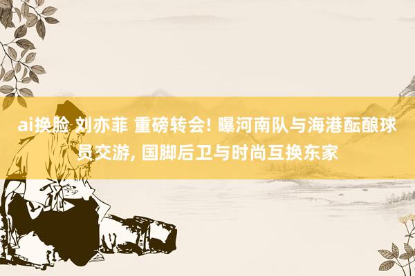 ai换脸 刘亦菲 重磅转会! 曝河南队与海港酝酿球员交游， 国脚后卫与时尚互换东家