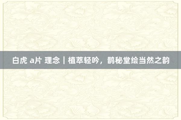 白虎 a片 理念｜植萃轻吟，鹊秘堂绘当然之韵
