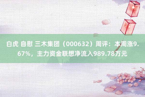 白虎 自慰 三木集团（000632）周评：本周涨9.67%，主力资金联想净流入989.78万元