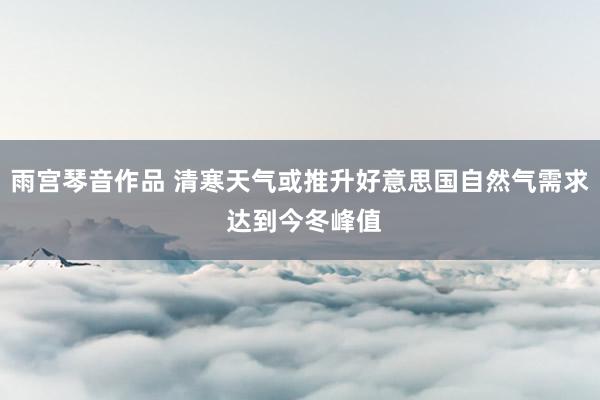 雨宫琴音作品 清寒天气或推升好意思国自然气需求 达到今冬峰值