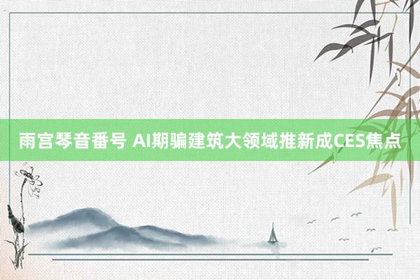 雨宫琴音番号 AI期骗建筑大领域推新成CES焦点