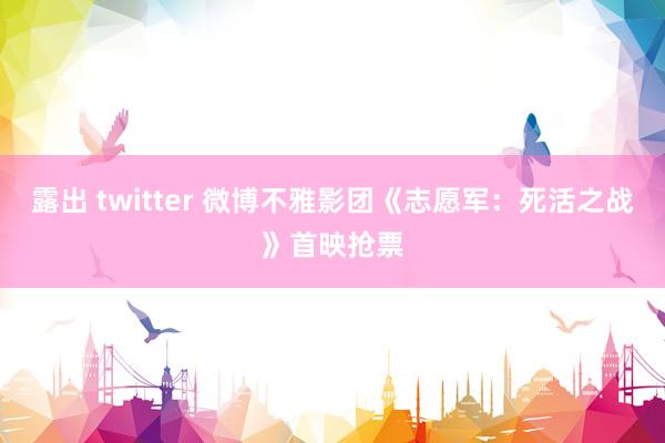 露出 twitter 微博不雅影团《志愿军：死活之战》首映抢票