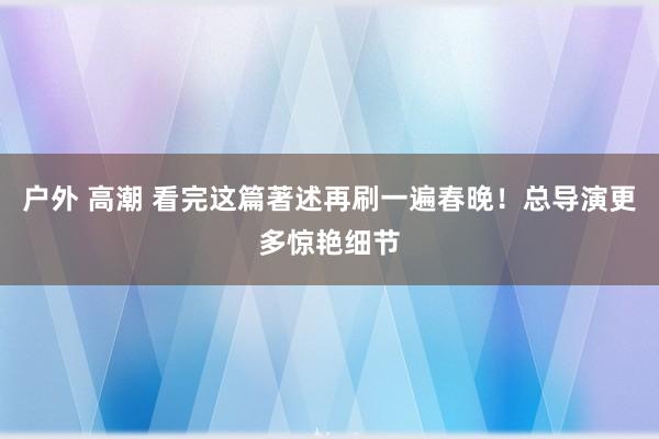 户外 高潮 看完这篇著述再刷一遍春晚！总导演更多惊艳细节