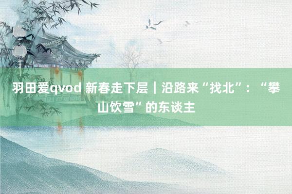 羽田爱qvod 新春走下层｜沿路来“找北”：“攀山饮雪”的东谈主