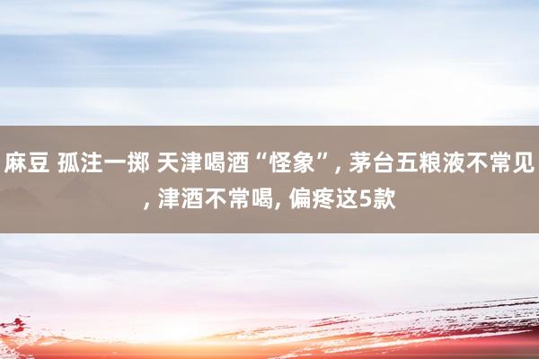 麻豆 孤注一掷 天津喝酒“怪象”， 茅台五粮液不常见， 津酒不常喝， 偏疼这5款