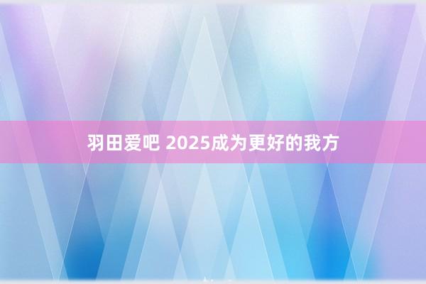 羽田爱吧 2025成为更好的我方