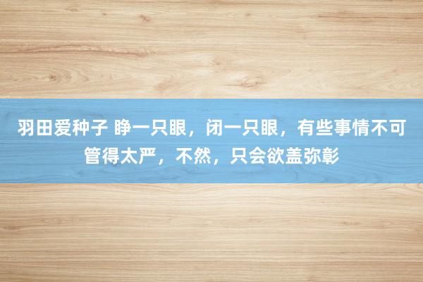 羽田爱种子 睁一只眼，闭一只眼，有些事情不可管得太严，不然，只会欲盖弥彰