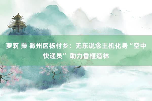 萝莉 操 徽州区杨村乡：无东说念主机化身“空中快递员” 助力香榧造林