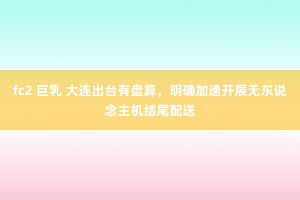 fc2 巨乳 大连出台有盘算，明确加速开展无东说念主机结尾配送