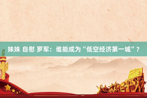 妹妹 自慰 罗军：谁能成为“低空经济第一城”？