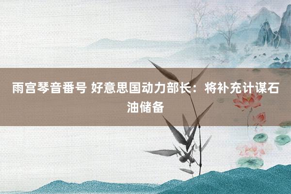 雨宫琴音番号 好意思国动力部长：将补充计谋石油储备