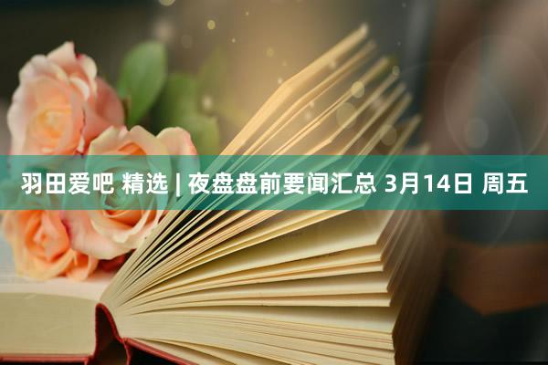 羽田爱吧 精选 | 夜盘盘前要闻汇总 3月14日 周五