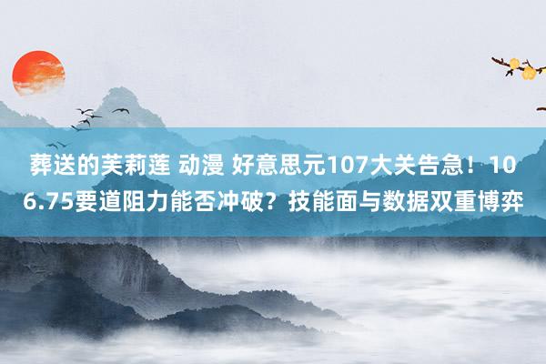 葬送的芙莉莲 动漫 好意思元107大关告急！106.75要道阻力能否冲破？技能面与数据双重博弈
