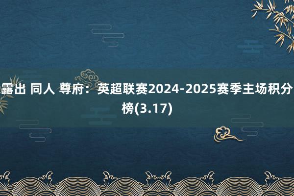 露出 同人 尊府：英超联赛2024-2025赛季主场积分榜(3.17)