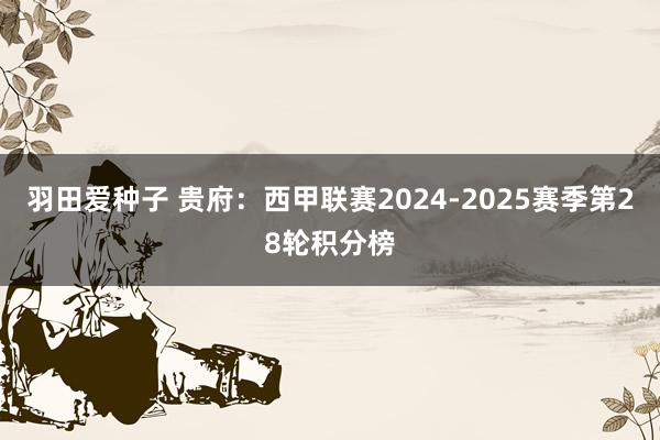 羽田爱种子 贵府：西甲联赛2024-2025赛季第28轮积分榜