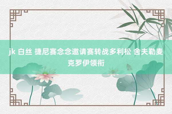 jk 白丝 捷尼赛念念邀请赛转战多利松 舍夫勒麦克罗伊领衔