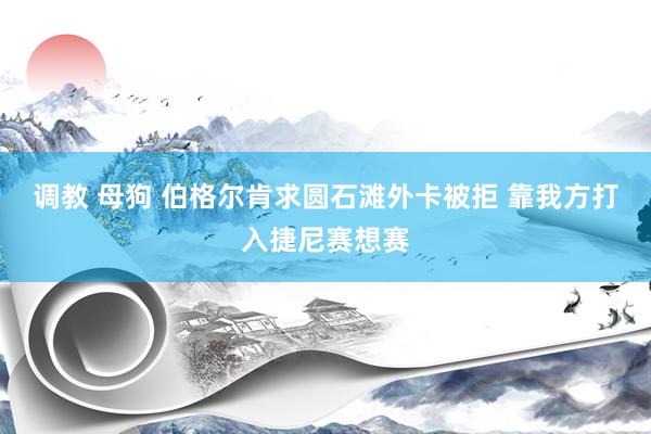 调教 母狗 伯格尔肯求圆石滩外卡被拒 靠我方打入捷尼赛想赛