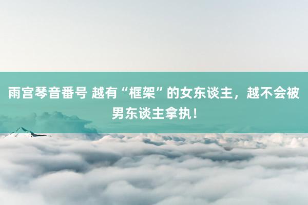 雨宫琴音番号 越有“框架”的女东谈主，越不会被男东谈主拿执！