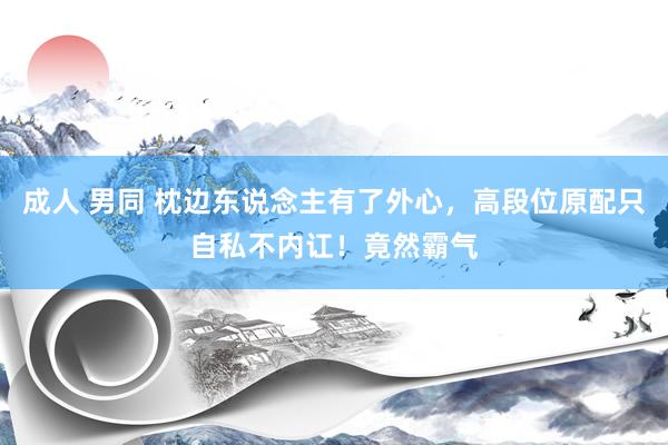 成人 男同 枕边东说念主有了外心，高段位原配只自私不内讧！竟然霸气