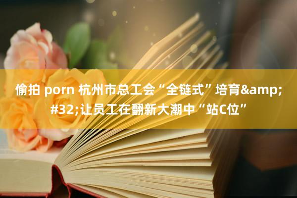 偷拍 porn 杭州市总工会“全链式”培育&#32;让员工在翻新大潮中“站C位”