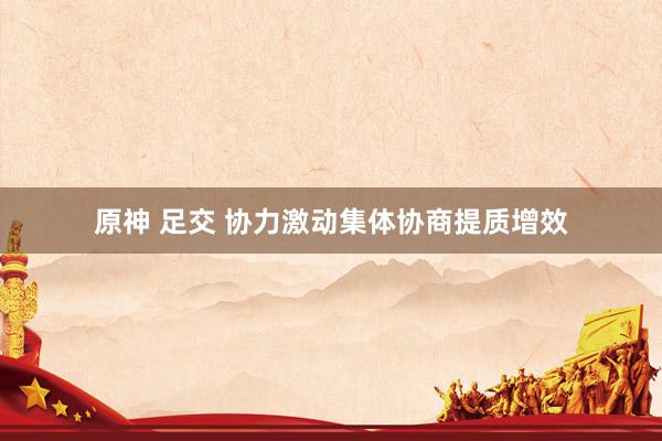 原神 足交 协力激动集体协商提质增效