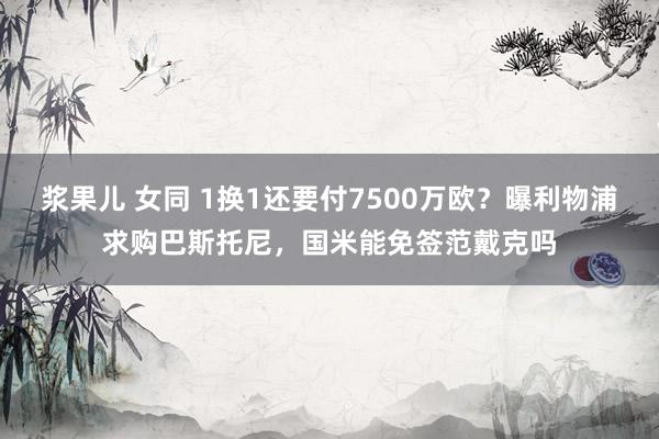 浆果儿 女同 1换1还要付7500万欧？曝利物浦求购巴斯托尼，国米能免签范戴克吗