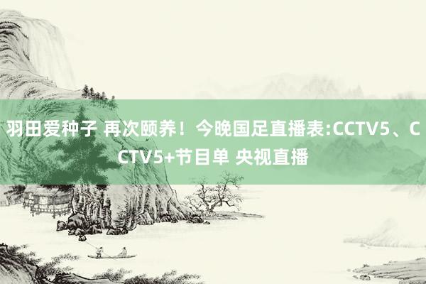 羽田爱种子 再次颐养！今晚国足直播表:CCTV5、CCTV5+节目单 央视直播