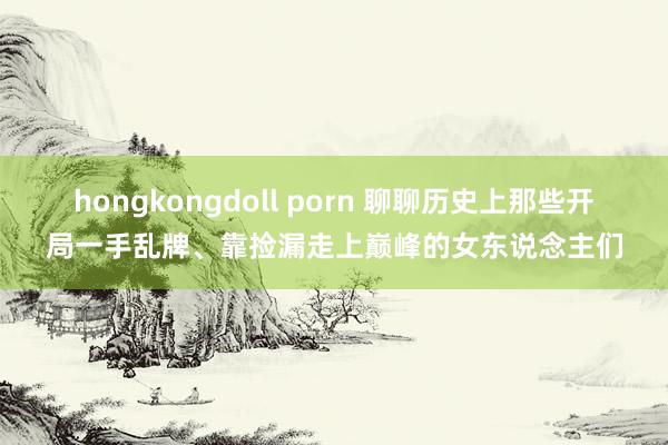 hongkongdoll porn 聊聊历史上那些开局一手乱牌、靠捡漏走上巅峰的女东说念主们
