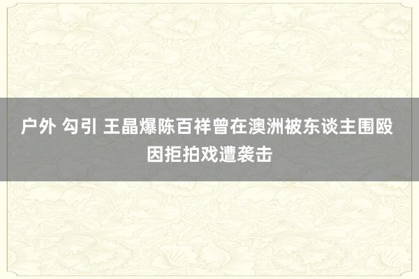 户外 勾引 王晶爆陈百祥曾在澳洲被东谈主围殴 因拒拍戏遭袭击