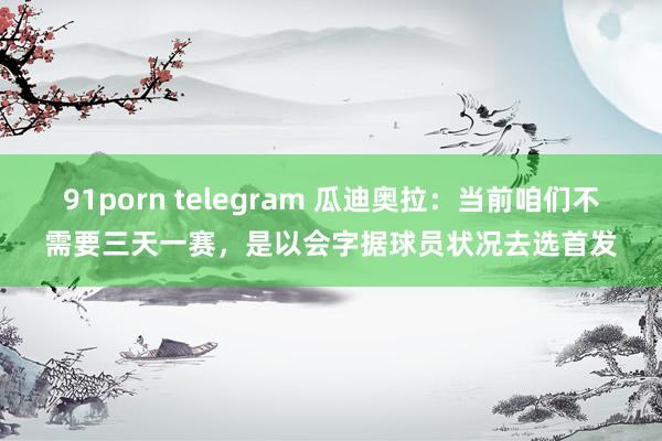 91porn telegram 瓜迪奥拉：当前咱们不需要三天一赛，是以会字据球员状况去选首发